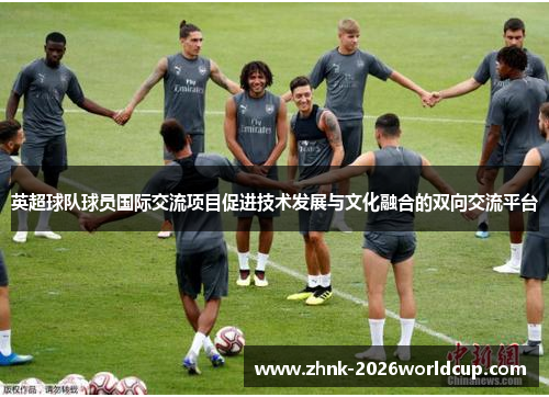 英超球队球员国际交流项目促进技术发展与文化融合的双向交流平台